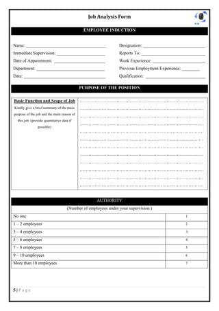 Job Analysis Form

                                             EMPLOYEE INDUCTION


Name: ____________________________________                      Designation: ____________________________
Immediate Supervision: ______________________                   Reports To: _____________________________
Date of Appointment: _______________________                    Work Experience: ________________________
Department: _______________________________                     Previous Employment Experience: ________
Date: _____________________________________                     Qualification: ___________________________

                                            PURPOSE OF THE POSITION

Basic Function and Scope of Job             …………………………………………………………………………
Kindly give a brief summary of the main     …………………………………………………………………………
purpose of the job and the main reason of
                                            …………………………………………………………………………
  this job. (provide quantitative data if
                                            …………………………………………………………………………
                possible)
                                            …………………………………………………………………………
                                            …………………………………………………………………………
                                            …………………………………………………………………………
                                            …………………………………………………………………………
                                            …………………………………………………………………………
                                            …………………………………………………………………………
                                            …………………………………………………………………………
                                            …………………………………………………………………………


                                                    AUTHORITY
                                     (Number of employees under your supervision.)
No one                                                                                           1

1 – 2 employees                                                                                  2

3 – 4 employees                                                                                  3

5 – 6 employees                                                                                  4

7 – 8 employees                                                                                  5

9 – 10 employees                                                                                 6

More than 10 employees                                                                           7




5|Page
 