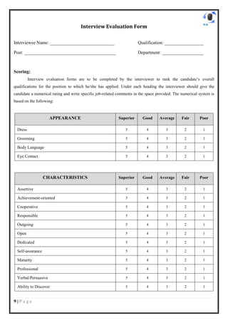 Interview Evaluation Form

Interviewee Name: ____________________________                         Qualification: _________________

Post: ________________________________________                         Department: __________________



Scoring:
          Interview evaluation forms are to be completed by the interviewer to rank the candidate’s overall
qualifications for the position to which he/she has applied. Under each heading the interviewer should give the
candidate a numerical rating and write specific job-related comments in the space provided. The numerical system is
based on the following:



                      APPEARANCE                            Superior     Good      Average      Fair      Poor

  Dress                                                         5           4          3         2          1

  Grooming                                                      5           4          3         2          1

  Body Language                                                 5           4          3         2          1

  Eye Contact                                                   5           4          3         2          1




                   CHARACTERISTICS                          Superior     Good      Average      Fair      Poor

  Assertive                                                     5           4          3         2          1

  Achievement-oriented                                          5           4          3         2          1

  Cooperative                                                   5           4          3         2          1

  Responsible                                                   5           4          3         2          1

  Outgoing                                                      5           4          3         2          1

  Open                                                          5           4          3         2          1

  Dedicated                                                     5           4          3         2          1

  Self-assurance                                                5           4          3         2          1

  Maturity                                                      5           4          3         2          1

  Professional                                                  5           4          3         2          1

  Verbal/Persuasive                                             5           4          3         2          1

  Ability to Discover                                           5           4          3         2          1


9|Page
 