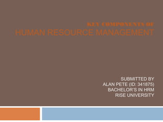 KEY COMPONENTS OF
HUMAN RESOURCE MANAGEMENT
SUBMITTED BY
ALAN PETE (ID: 341875)
BACHELOR’S IN HRM
RISE UNIVERSITY
 