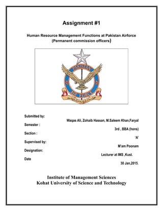 Assignment #1
Human Resource Management Functions at Pakistan Airforce
(Permanent commission officers)
Submitted by:
Waqas Ali, Zohaib Hassan, M.Saleem Khan,Faryal
Semester :
3rd , BBA (hons)
Section :
‘A’
Supervised by:
M’am Poonam
Designation:
Lecturer at IMS ,Kust.
Date
30 Jan,2015.
Institute of Management Sciences
Kohat University of Science and Technology
 