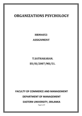 ORGANIZATIONS PSYCHOLOGY



            HRM4053
           ASSIGNMENT




           T.SATHAKARAN.
         EU/IS/2007/MS/51.




FACULTY OF COMMERCE AND MANAGEMENT
    DEPARTMENT OF MANAGEMENT
    EASTERN UNIVERSITY, SRILANKA
               Page 1 of 7
 