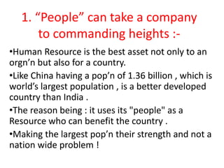 1. “People” can take a company
to commanding heights :-
•Human Resource is the best asset not only to an
orgn’n but also for a country.
•Like China having a pop’n of 1.36 billion , which is
world’s largest population , is a better developed
country than India .
•The reason being : it uses its "people" as a
Resource who can benefit the country .
•Making the largest pop’n their strength and not a
nation wide problem !
 
