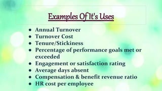Examples Of It's Uses
● Annual Turnover
● Turnover Cost
● Tenure/Stickiness
● Percentage of performance goals met or
exceeded
● Engagement or satisfaction rating
● Average days absent
● Compensation & benefit revenue ratio
● HR cost per employee
 