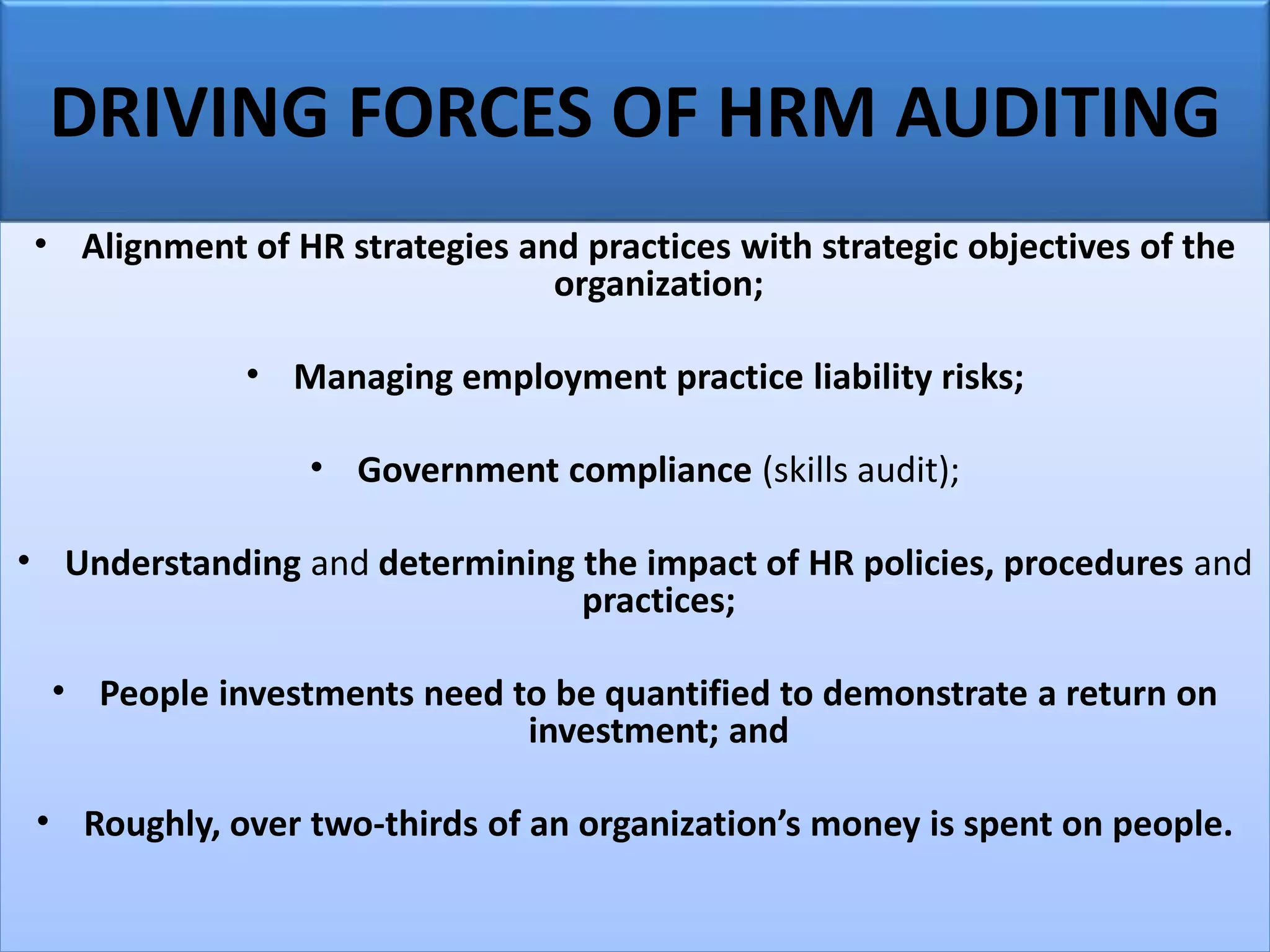DRIVING FORCES OF HRM AUDITING
• Alignment of HR strategies and practices with strategic objectives of the
organization;
• Managing employment practice liability risks;
• Government compliance (skills audit);
• Understanding and determining the impact of HR policies, procedures and
practices;
• People investments need to be quantified to demonstrate a return on
investment; and
• Roughly, over two-thirds of an organization’s money is spent on people.
 