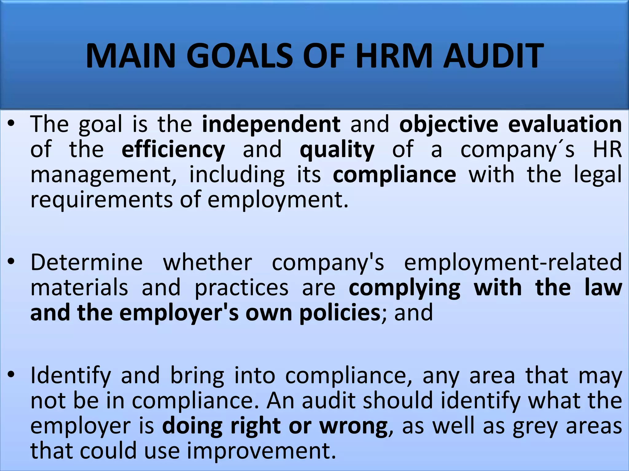 MAIN GOALS OF HRM AUDIT
• The goal is the independent and objective evaluation
of the efficiency and quality of a company´s HR
management, including its compliance with the legal
requirements of employment.
• Determine whether company's employment-related
materials and practices are complying with the law
and the employer's own policies; and
• Identify and bring into compliance, any area that may
not be in compliance. An audit should identify what the
employer is doing right or wrong, as well as grey areas
that could use improvement.
 
