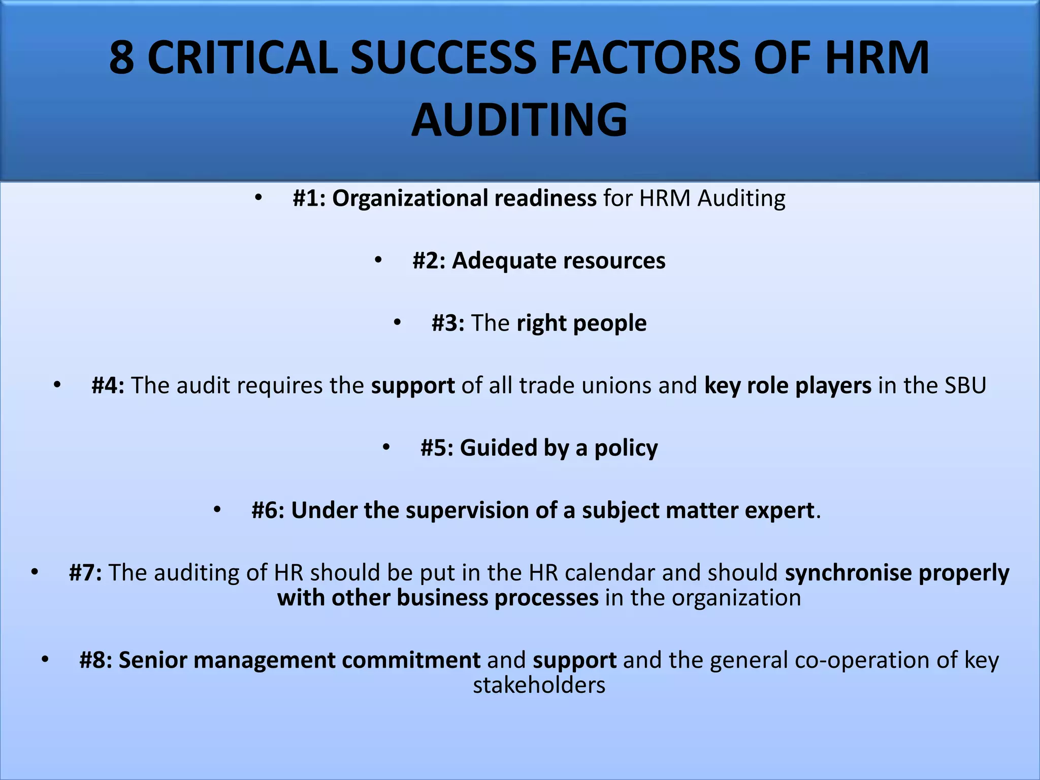 8 CRITICAL SUCCESS FACTORS OF HRM
AUDITING
• #1: Organizational readiness for HRM Auditing
• #2: Adequate resources
• #3: The right people
• #4: The audit requires the support of all trade unions and key role players in the SBU
• #5: Guided by a policy
• #6: Under the supervision of a subject matter expert.
• #7: The auditing of HR should be put in the HR calendar and should synchronise properly
with other business processes in the organization
• #8: Senior management commitment and support and the general co-operation of key
stakeholders
 