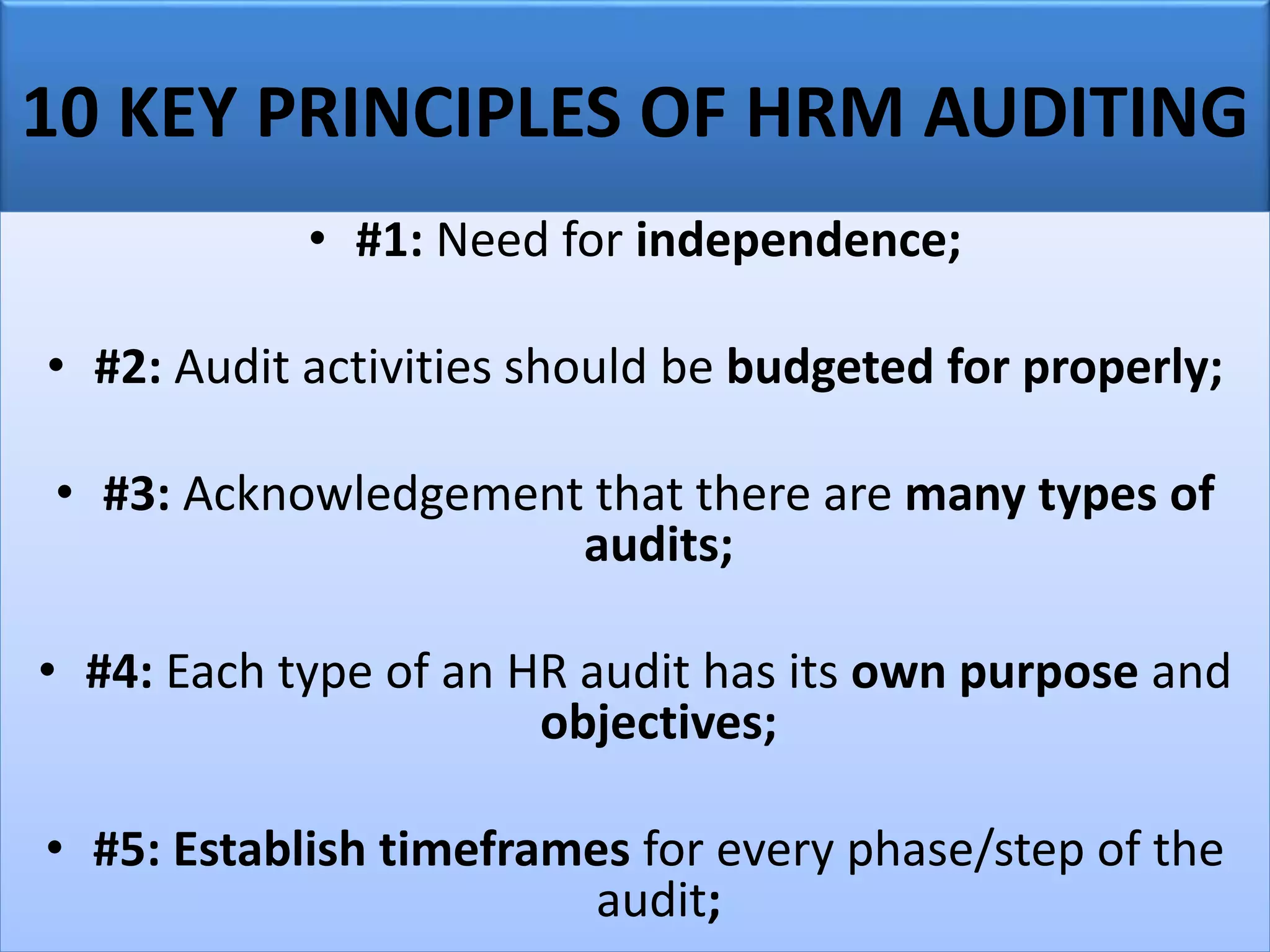 10 KEY PRINCIPLES OF HRM AUDITING
• #1: Need for independence;
• #2: Audit activities should be budgeted for properly;
• #3: Acknowledgement that there are many types of
audits;
• #4: Each type of an HR audit has its own purpose and
objectives;
• #5: Establish timeframes for every phase/step of the
audit;
 