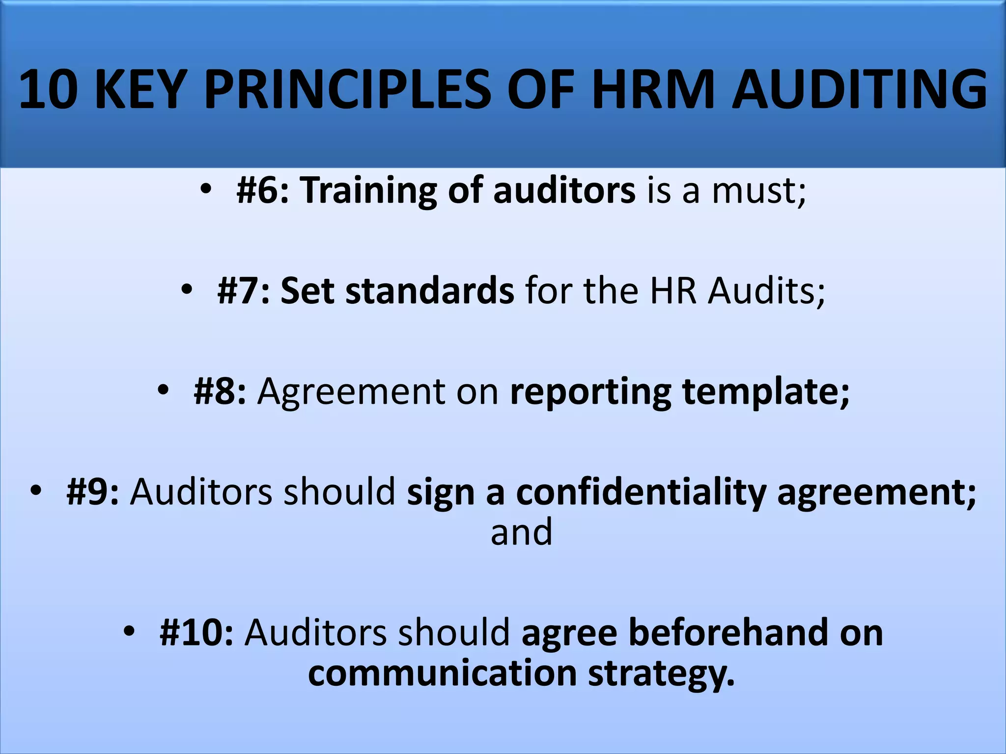 10 KEY PRINCIPLES OF HRM AUDITING
• #6: Training of auditors is a must;
• #7: Set standards for the HR Audits;
• #8: Agreement on reporting template;
• #9: Auditors should sign a confidentiality agreement;
and
• #10: Auditors should agree beforehand on
communication strategy.
 