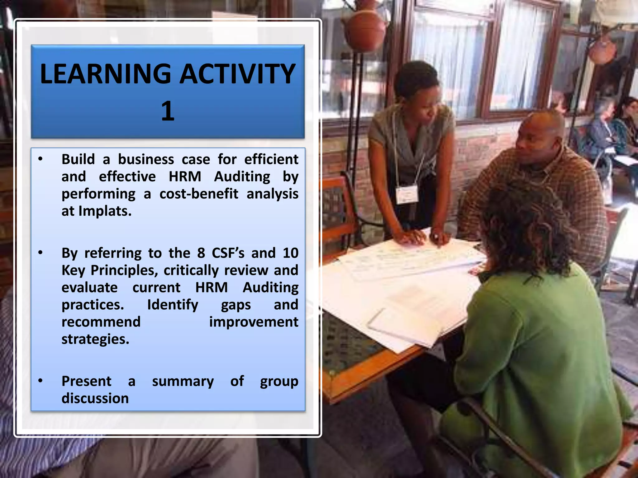 LEARNING ACTIVITY
1
• Build a business case for efficient
and effective HRM Auditing by
performing a cost-benefit analysis
at Implats.
• By referring to the 8 CSF’s and 10
Key Principles, critically review and
evaluate current HRM Auditing
practices. Identify gaps and
recommend improvement
strategies.
• Present a summary of group
discussion
 