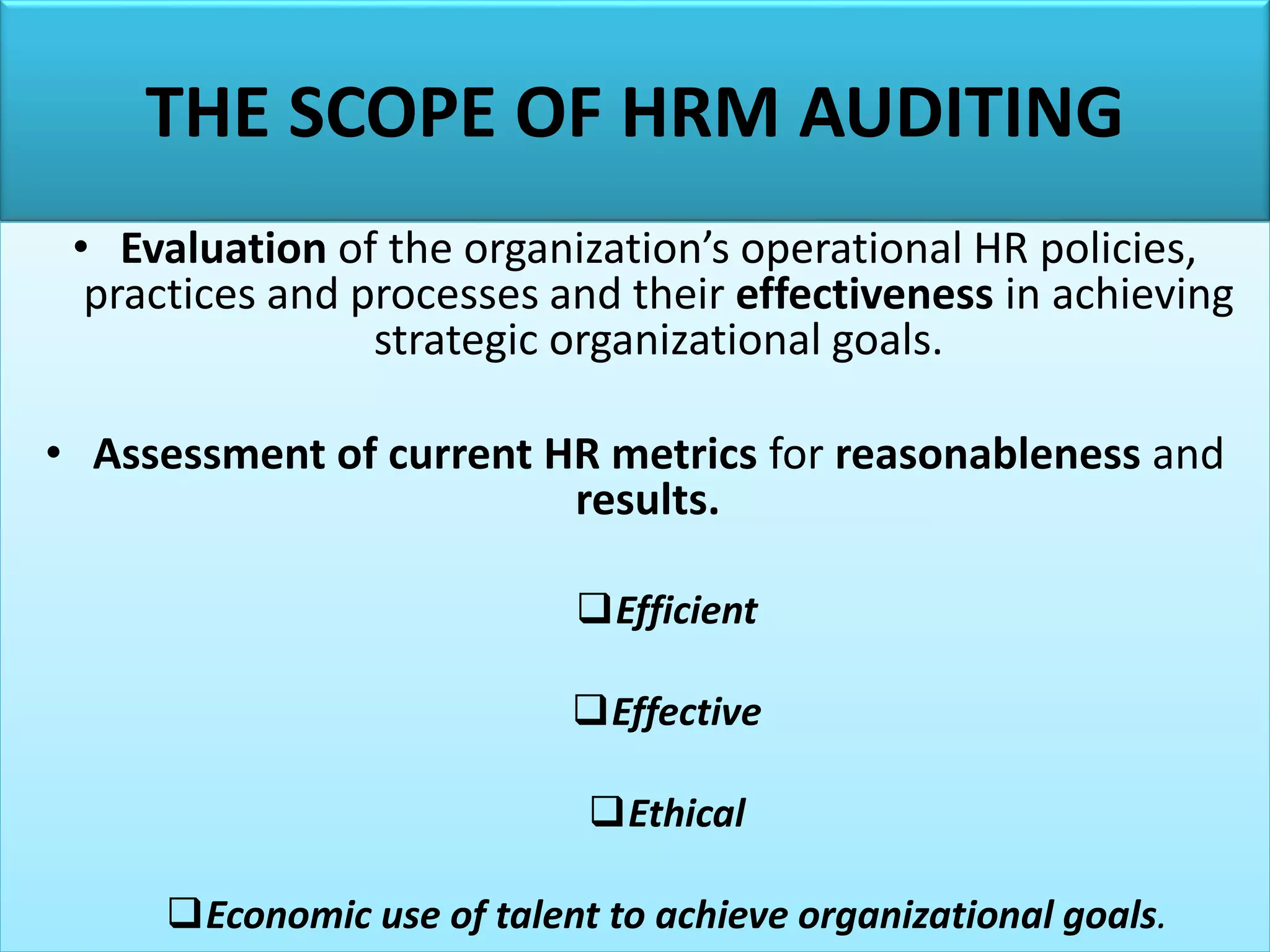 THE SCOPE OF HRM AUDITING
• Evaluation of the organization’s operational HR policies,
practices and processes and their effectiveness in achieving
strategic organizational goals.
• Assessment of current HR metrics for reasonableness and
results.
Efficient
Effective
Ethical
Economic use of talent to achieve organizational goals.
 