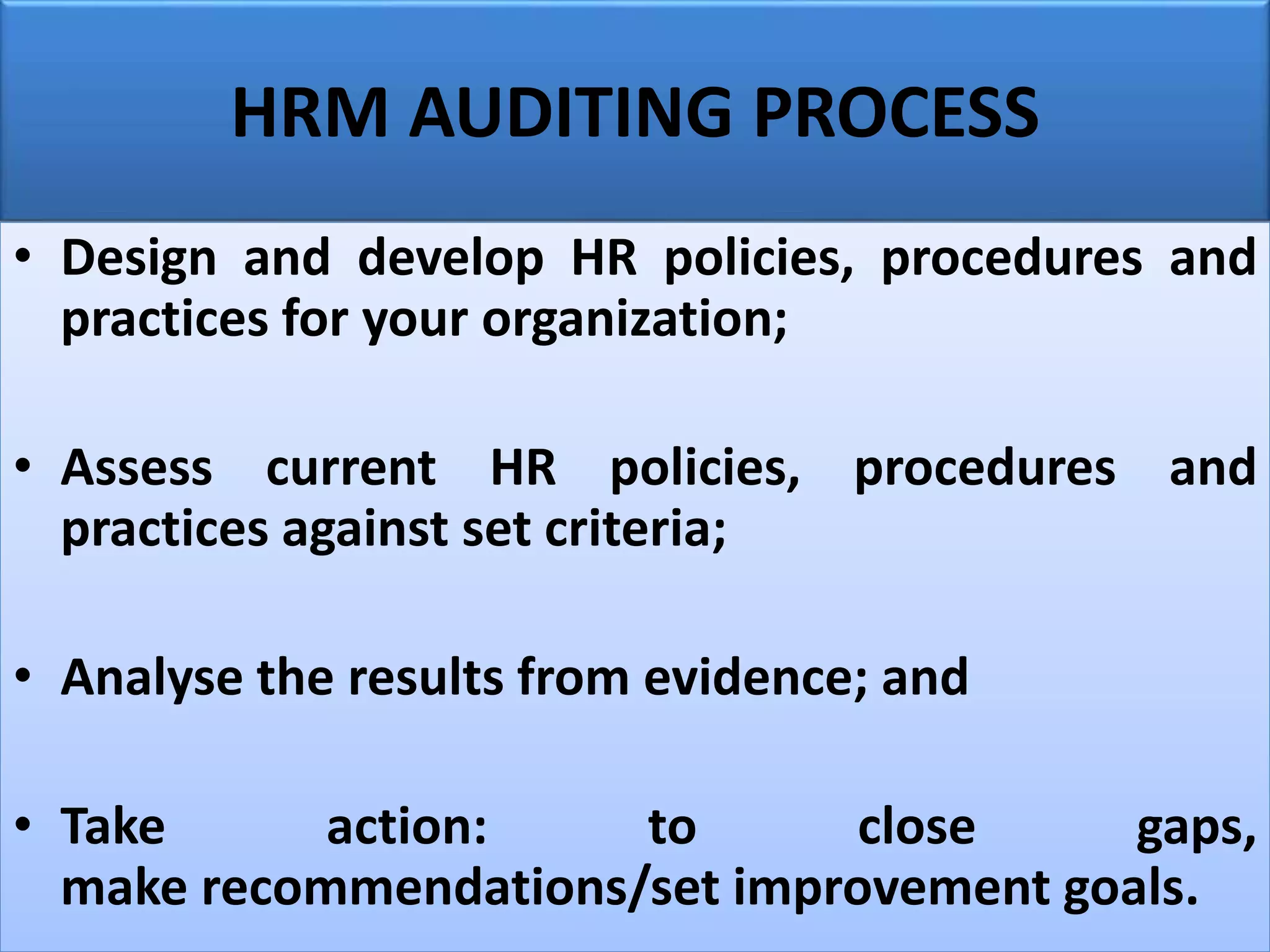 HRM AUDITING PROCESS
• Design and develop HR policies, procedures and
practices for your organization;
• Assess current HR policies, procedures and
practices against set criteria;
• Analyse the results from evidence; and
• Take action: to close gaps,
make recommendations/set improvement goals.
 
