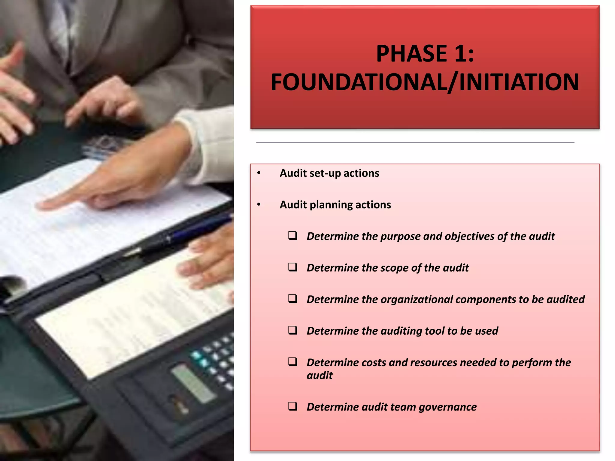 PHASE 1:
FOUNDATIONAL/INITIATION
• Audit set-up actions
• Audit planning actions
 Determine the purpose and objectives of the audit
 Determine the scope of the audit
 Determine the organizational components to be audited
 Determine the auditing tool to be used
 Determine costs and resources needed to perform the
audit
 Determine audit team governance
 