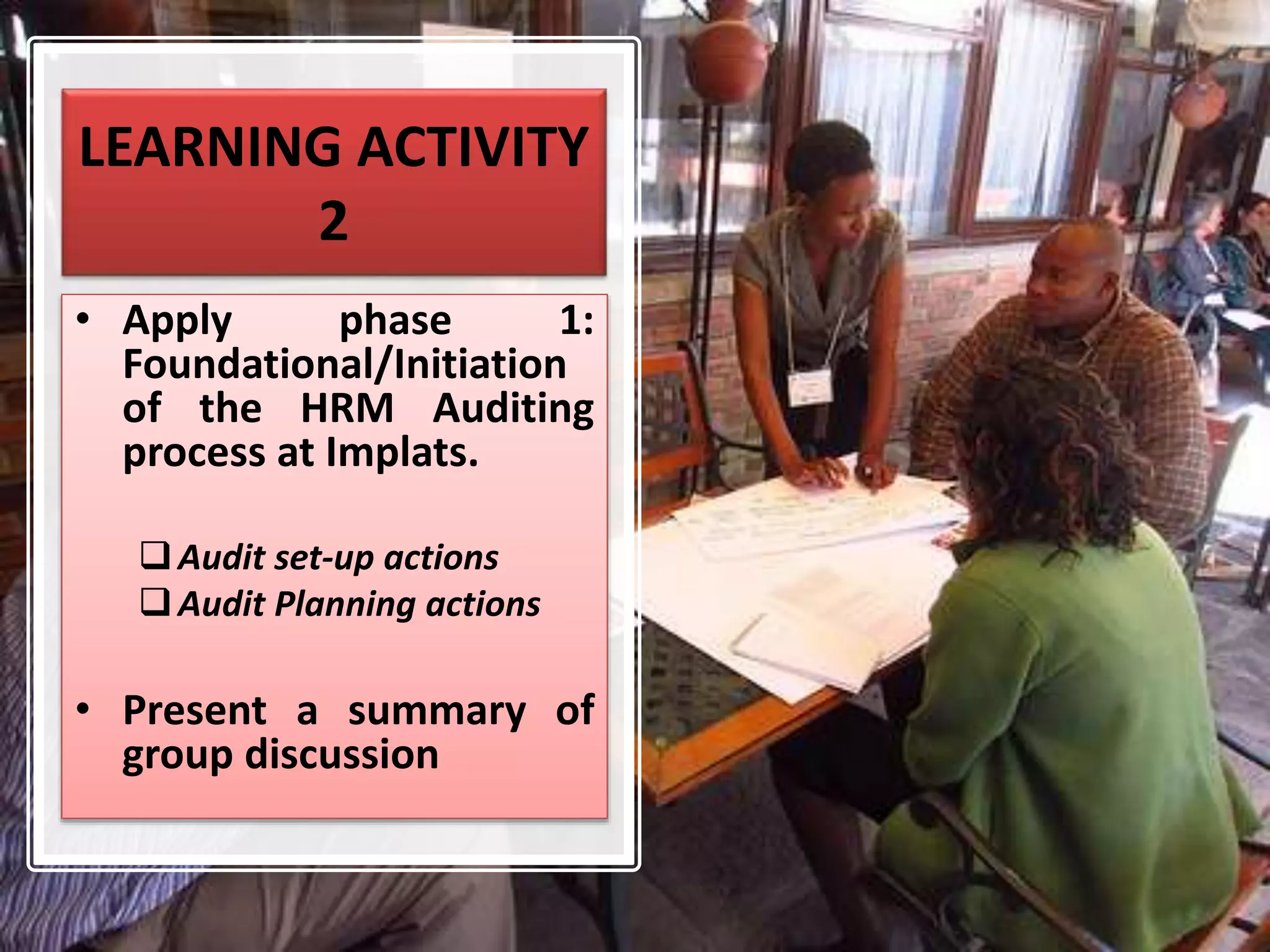 LEARNING ACTIVITY
2
• Apply phase 1:
Foundational/Initiation
of the HRM Auditing
process at Implats.
Audit set-up actions
Audit Planning actions
• Present a summary of
group discussion
 