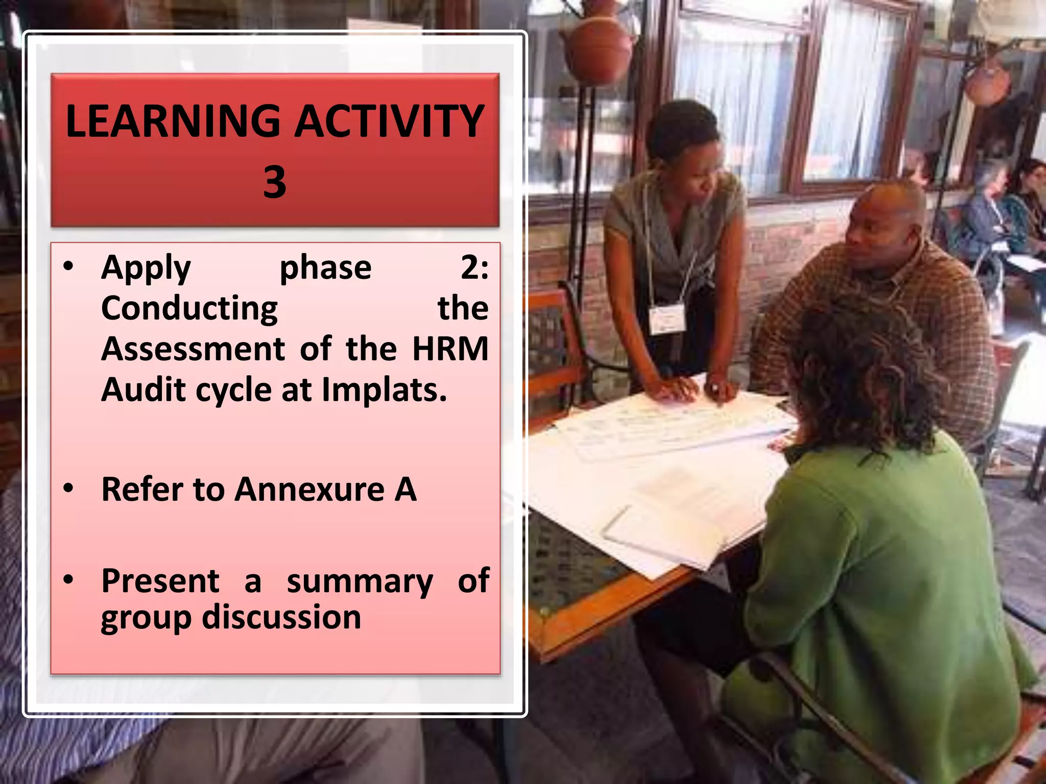 LEARNING ACTIVITY
3
• Apply phase 2:
Conducting the
Assessment of the HRM
Audit cycle at Implats.
• Refer to Annexure A
• Present a summary of
group discussion
 