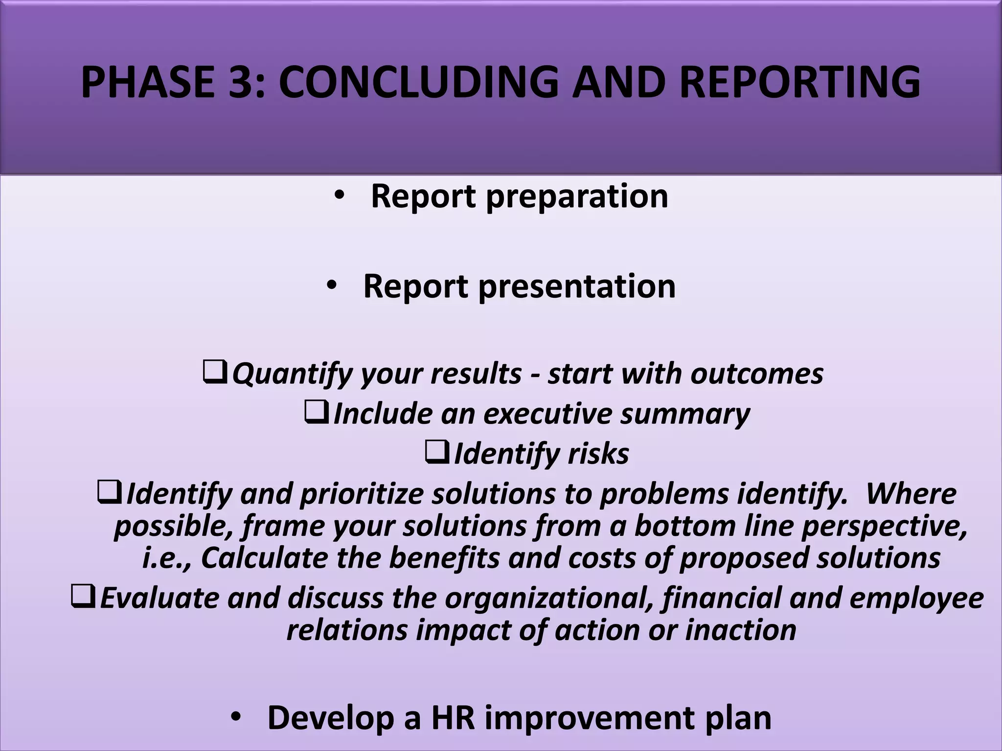PHASE 3: CONCLUDING AND REPORTING
• Report preparation
• Report presentation
Quantify your results - start with outcomes
Include an executive summary
Identify risks
Identify and prioritize solutions to problems identify. Where
possible, frame your solutions from a bottom line perspective,
i.e., Calculate the benefits and costs of proposed solutions
Evaluate and discuss the organizational, financial and employee
relations impact of action or inaction
• Develop a HR improvement plan
 