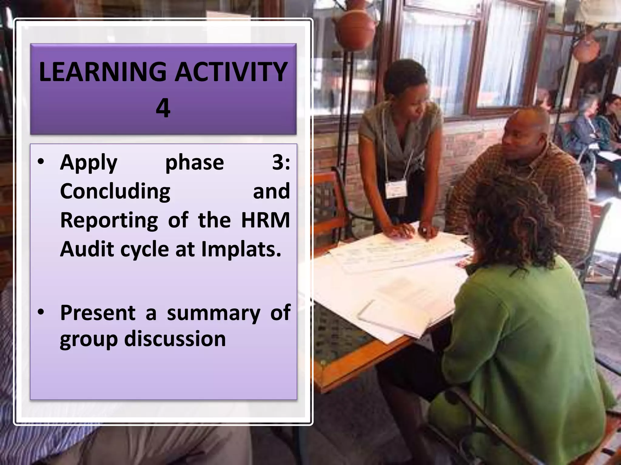 LEARNING ACTIVITY
4
• Apply phase 3:
Concluding and
Reporting of the HRM
Audit cycle at Implats.
• Present a summary of
group discussion
 