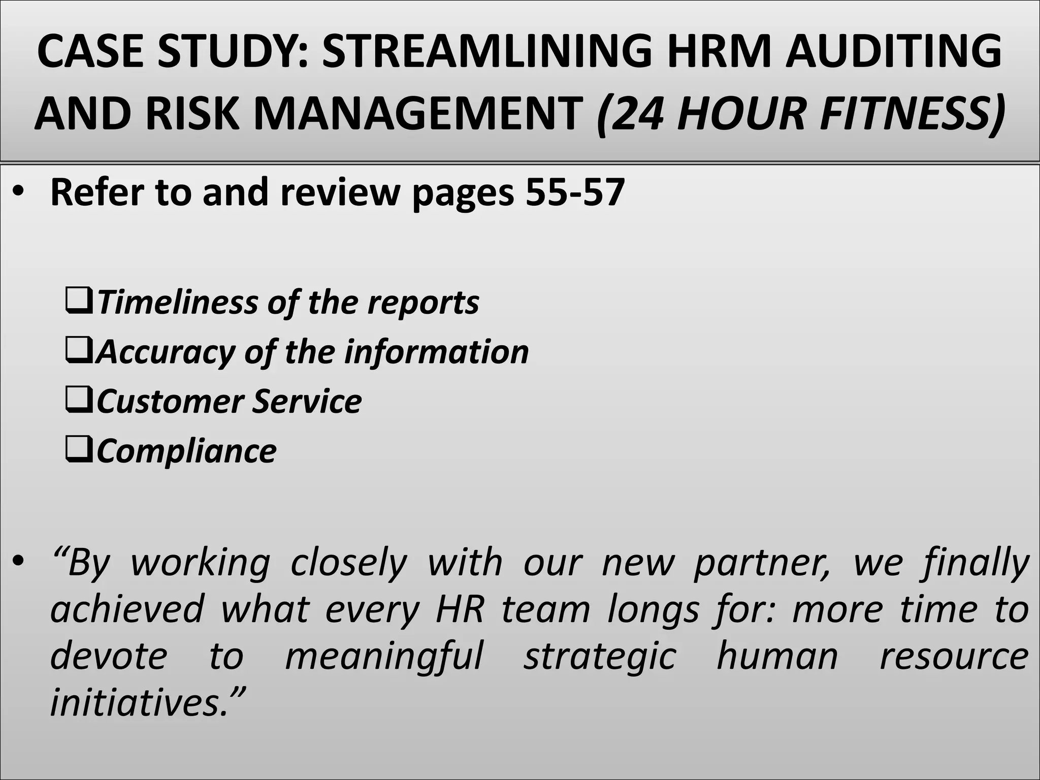 CASE STUDY: STREAMLINING HRM AUDITING
AND RISK MANAGEMENT (24 HOUR FITNESS)
• Refer to and review pages 55-57
Timeliness of the reports
Accuracy of the information
Customer Service
Compliance
• “By working closely with our new partner, we finally
achieved what every HR team longs for: more time to
devote to meaningful strategic human resource
initiatives.”
 