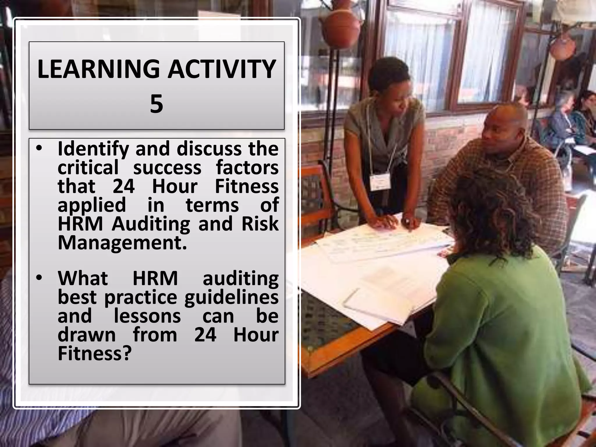 LEARNING ACTIVITY
5
• Identify and discuss the
critical success factors
that 24 Hour Fitness
applied in terms of
HRM Auditing and Risk
Management.
• What HRM auditing
best practice guidelines
and lessons can be
drawn from 24 Hour
Fitness?
 