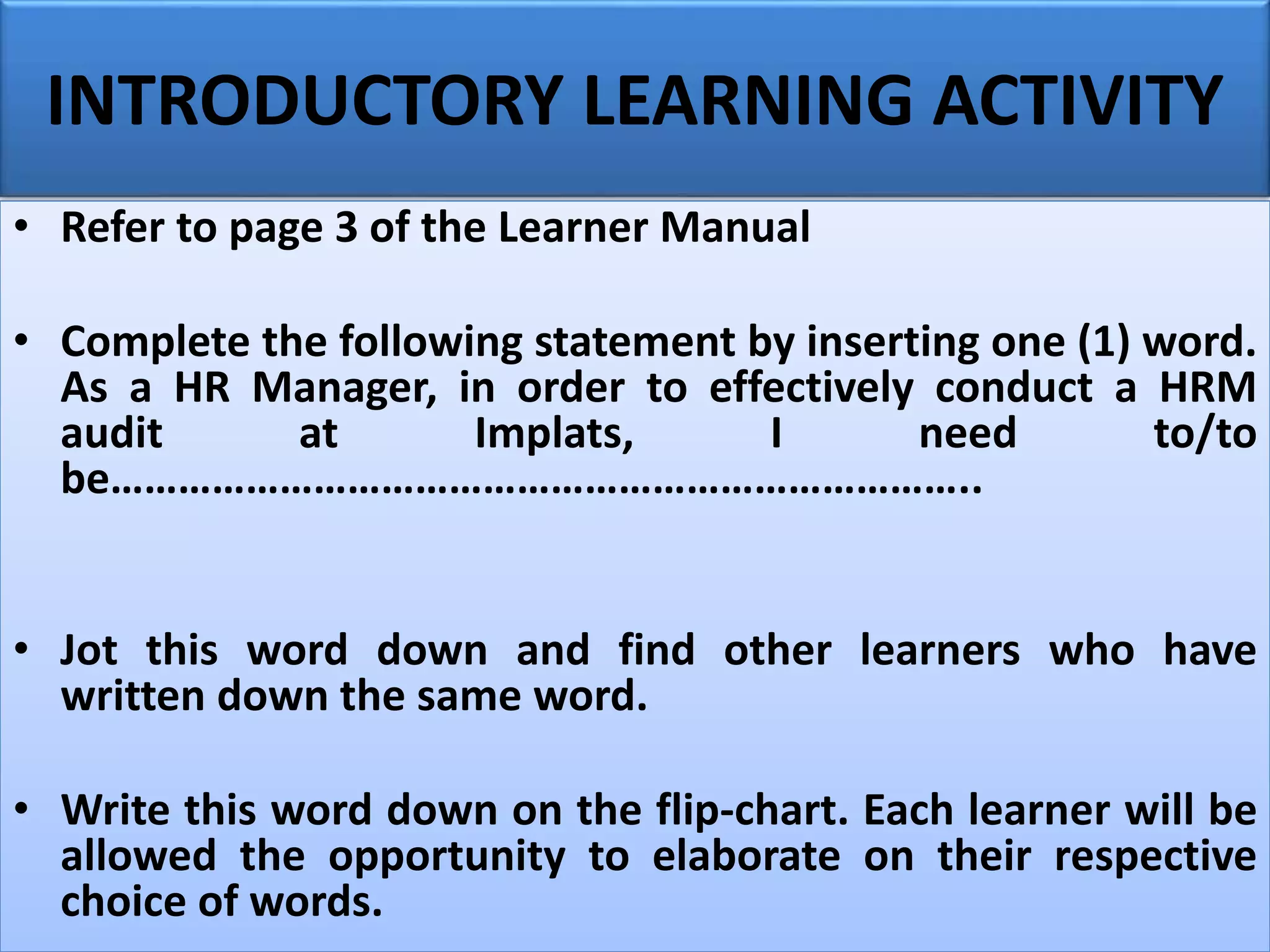 INTRODUCTORY LEARNING ACTIVITY
• Refer to page 3 of the Learner Manual
• Complete the following statement by inserting one (1) word.
As a HR Manager, in order to effectively conduct a HRM
audit at Implats, I need to/to
be…………………………………………………………………..
• Jot this word down and find other learners who have
written down the same word.
• Write this word down on the flip-chart. Each learner will be
allowed the opportunity to elaborate on their respective
choice of words.
 
