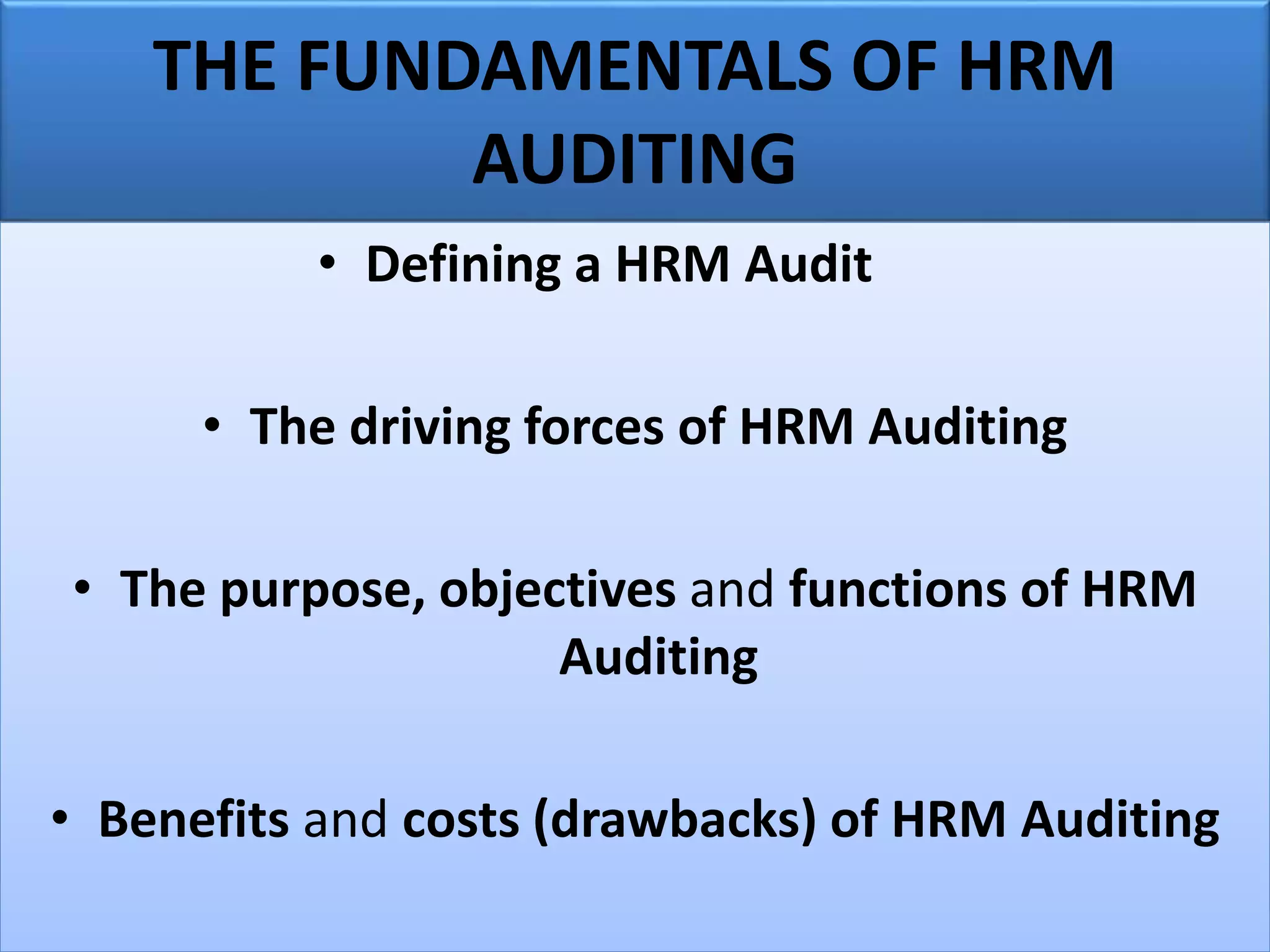THE FUNDAMENTALS OF HRM
AUDITING
• Defining a HRM Audit
• The driving forces of HRM Auditing
• The purpose, objectives and functions of HRM
Auditing
• Benefits and costs (drawbacks) of HRM Auditing
 