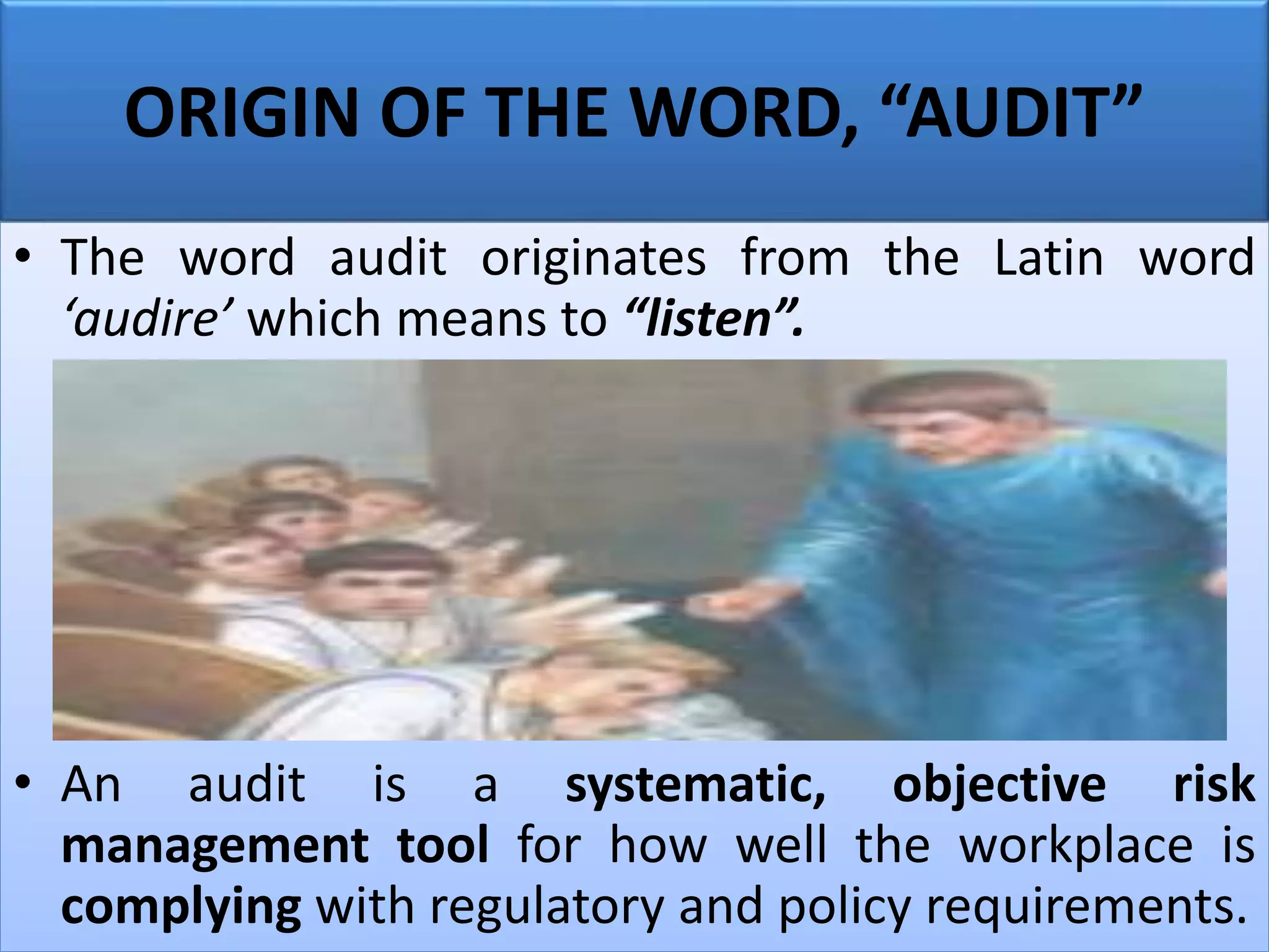 ORIGIN OF THE WORD, “AUDIT”
• The word audit originates from the Latin word
‘audire’ which means to “listen”.
• An audit is a systematic, objective risk
management tool for how well the workplace is
complying with regulatory and policy requirements.
 