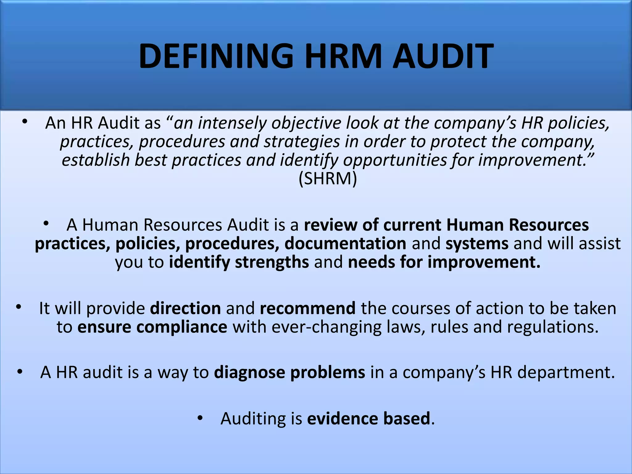 DEFINING HRM AUDIT
• An HR Audit as “an intensely objective look at the company’s HR policies,
practices, procedures and strategies in order to protect the company,
establish best practices and identify opportunities for improvement.”
(SHRM)
• A Human Resources Audit is a review of current Human Resources
practices, policies, procedures, documentation and systems and will assist
you to identify strengths and needs for improvement.
• It will provide direction and recommend the courses of action to be taken
to ensure compliance with ever-changing laws, rules and regulations.
• A HR audit is a way to diagnose problems in a company’s HR department.
• Auditing is evidence based.
 