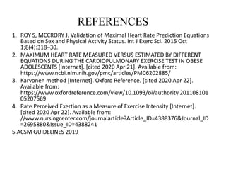 REFERENCES
1. ROY S, MCCRORY J. Validation of Maximal Heart Rate Prediction Equations
Based on Sex and Physical Activity Status. Int J Exerc Sci. 2015 Oct
1;8(4):318–30.
2. MAXIMUM HEART RATE MEASURED VERSUS ESTIMATED BY DIFFERENT
EQUATIONS DURING THE CARDIOPULMONARY EXERCISE TEST IN OBESE
ADOLESCENTS [Internet]. [cited 2020 Apr 21]. Available from:
https://www.ncbi.nlm.nih.gov/pmc/articles/PMC6202885/
3. Karvonen method [Internet]. Oxford Reference. [cited 2020 Apr 22].
Available from:
https://www.oxfordreference.com/view/10.1093/oi/authority.201108101
05207569
4. Rate Perceived Exertion as a Measure of Exercise Intensity [Internet].
[cited 2020 Apr 22]. Available from:
//www.nursingcenter.com/journalarticle?Article_ID=4388376&Journal_ID
=2695880&Issue_ID=4388241
5.ACSM GUIDELINES 2019
 