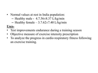 • Normal values at rest in India population:
– Healthy male - 4.7.56±8.37 L/kg/min
– Healthy female – 3.7.62±7.40 L/kg/min
Uses-
• Test improvements endurance during a training season
• Objective measure of exercise intensity prescription
• To analyze the progress in cardio respiratory fitness following
an exercise training.
 