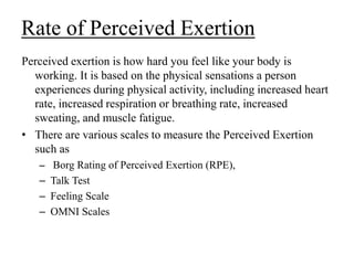 Rate of Perceived Exertion
Perceived exertion is how hard you feel like your body is
working. It is based on the physical sensations a person
experiences during physical activity, including increased heart
rate, increased respiration or breathing rate, increased
sweating, and muscle fatigue.
• There are various scales to measure the Perceived Exertion
such as
– Borg Rating of Perceived Exertion (RPE),
– Talk Test
– Feeling Scale
– OMNI Scales
 