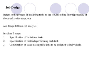Job Design
Refers to the process of assigning tasks to the job, including interdependency of
those tasks with other jobs
Job design follows Job analysis
Involves 3 steps:
1. Specification of individual tasks
2. Specification of methods performing each task
3. Combination of tasks into specific jobs to be assigned to individuals
 