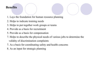 Benefits
1. Lays the foundation for human resource planning
2. Helps to indicate training needs
3. Helps to put together work groups or teams
4. Provide as a basis for recruitment
5. Provide as a basis for compensation
7. Helps to describe the physical needs of various jobs to determine the
validity of discrimination complaints
7. As a basis for coordinating safety and health concerns
8. As an input for strategic planning
 