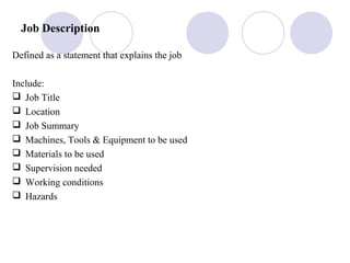 Job Description
Defined as a statement that explains the job
Include:
 Job Title
 Location
 Job Summary
 Machines, Tools & Equipment to be used
 Materials to be used
 Supervision needed
 Working conditions
 Hazards
 