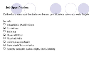 Job Specification
Defined as a statement that indicates human qualifications necessary to do the job
Include:
 Educational Qualification
 Experience
 Training
 Physical Effort
 Physical Skills
 Communication Skills
 Emotional Characteristics
 Sensory demands such as sight, smell, hearing
 
