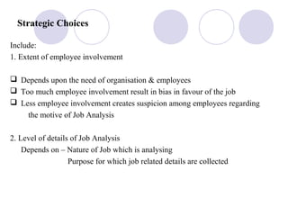 Strategic Choices
Include:
1. Extent of employee involvement
 Depends upon the need of organisation & employees
 Too much employee involvement result in bias in favour of the job
 Less employee involvement creates suspicion among employees regarding
the motive of Job Analysis
2. Level of details of Job Analysis
Depends on – Nature of Job which is analysing
Purpose for which job related details are collected
 