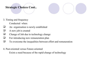 Strategic Choices Cont..
3. Timing and frequency
Conducted when:
 An organisation is newly established
 A new job is created
 Change of Job due to technology change
 For introducing new remuneration plan
 To overcome the inequalities between effort and remuneration
4. Past-oriented versus Future-oriented
Exists a need because of the rapid change of technology
 
