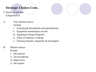 Strategic Choices Cont..
5. Source of Job data
Categorised as
A. Non- human sources
Include:
i. Existing job descriptions and specifications
ii. Equipment maintenance records
iii. Equipment design blueprints
iv. Films of employee working
v. Training manuals, magazines & newspapers
B. Human sources
Include:
i. Job analysts
ii. Job incumbents
iii. Supervisors
iv. Job experts
 