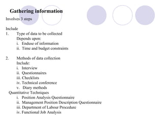 Gathering information
Involves 3 steps
Include
1. Type of data to be collected
Depends upon:
i. Enduse of information
ii. Time and budget constraints
2. Methods of data collection
Include:
i. Interview
ii. Questionnaires
iii. Checklists
iv. Technical conference
v. Diary methods
Quantitative Techniques
i. Position Analysis Questionnaire
ii. Management Position Description Questionnaire
iii. Department of Labour Procedure
iv. Functional Job Analysis
 