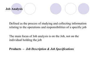 Job Analysis
Defined as the process of studying and collecting information
relating to the operations and responsibilities of a specific job
The main focus of Job analysis is on the Job, not on the
individual holding the job
Products – Job Description & Job Specifications
 
