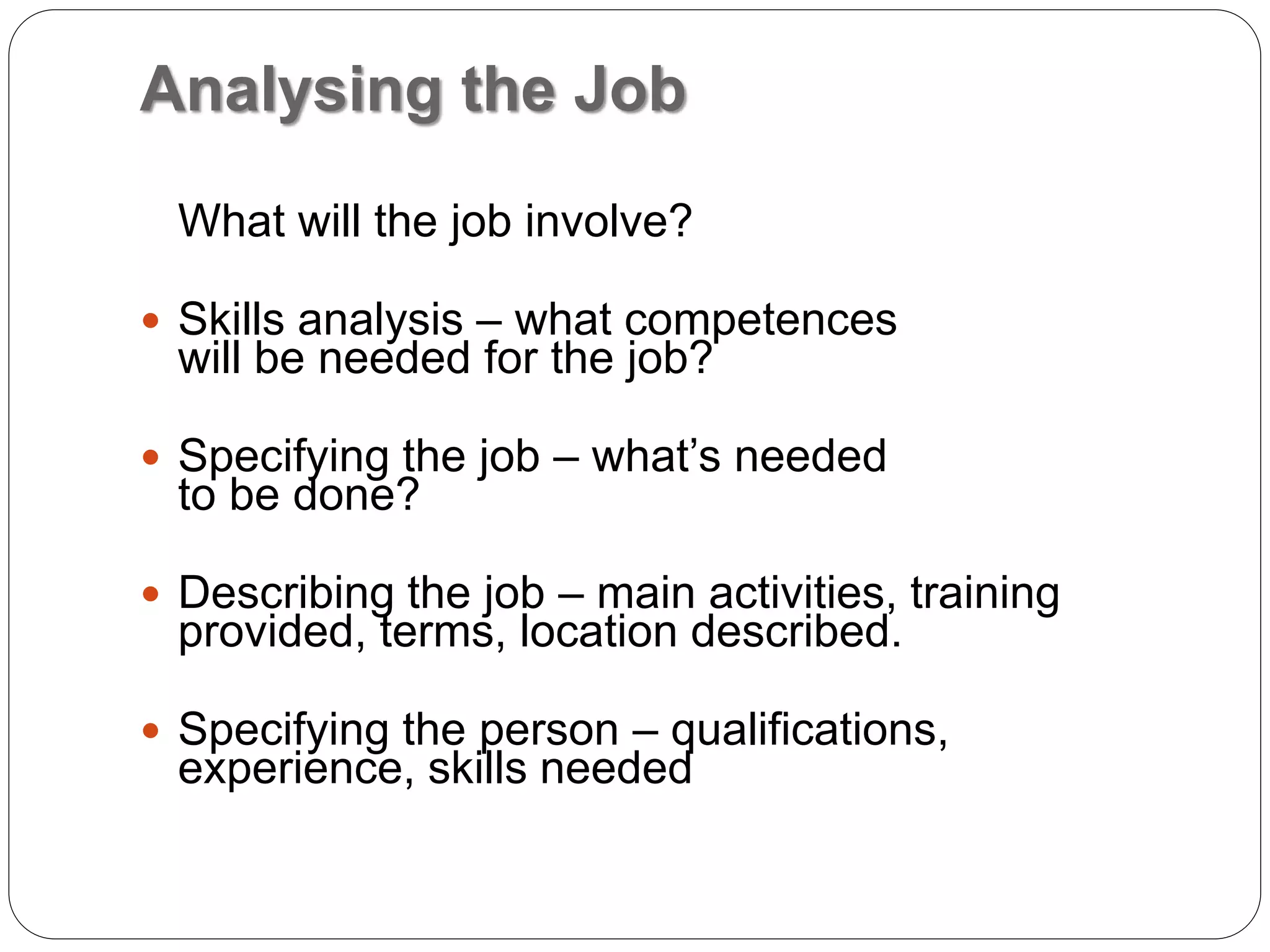 Analysing the Job
What will the job involve?
 Skills analysis – what competences
will be needed for the job?
 Specifying the job – what’s needed
to be done?
 Describing the job – main activities, training
provided, terms, location described.
 Specifying the person – qualifications,
experience, skills needed
 