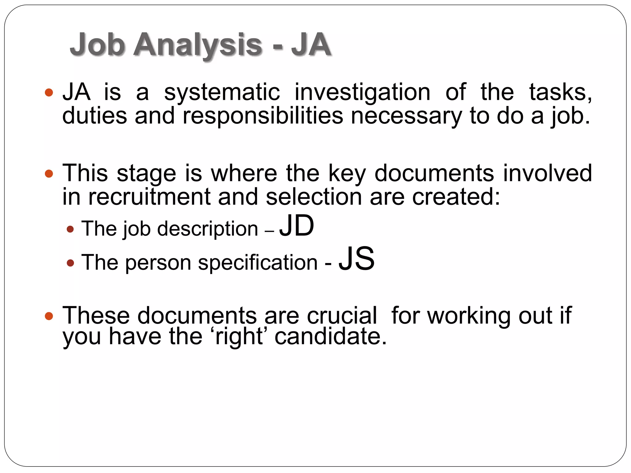 Job Analysis - JA
 JA is a systematic investigation of the tasks,
duties and responsibilities necessary to do a job.
 This stage is where the key documents involved
in recruitment and selection are created:
 The job description – JD
 The person specification - JS
 These documents are crucial for working out if
you have the ‘right’ candidate.
 