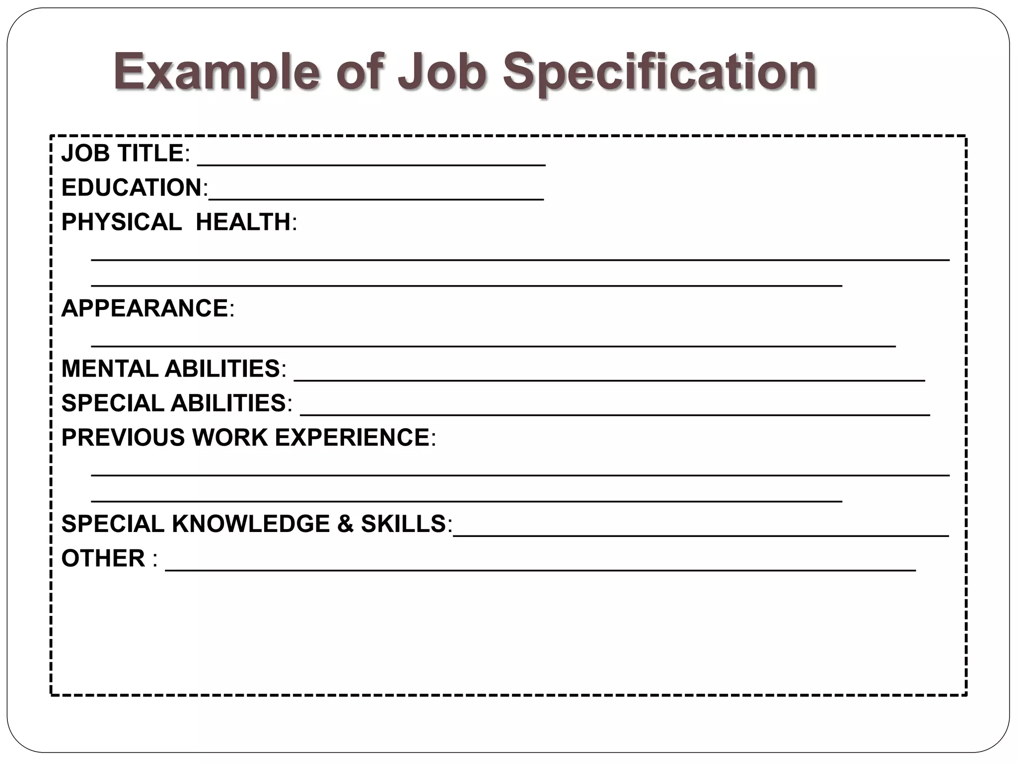 Example of Job Specification
JOB TITLE: __________________________
EDUCATION:_________________________
PHYSICAL HEALTH:
________________________________________________________________
________________________________________________________
APPEARANCE:
____________________________________________________________
MENTAL ABILITIES: _______________________________________________
SPECIAL ABILITIES: _______________________________________________
PREVIOUS WORK EXPERIENCE:
________________________________________________________________
________________________________________________________
SPECIAL KNOWLEDGE & SKILLS:_____________________________________
OTHER : ________________________________________________________
 