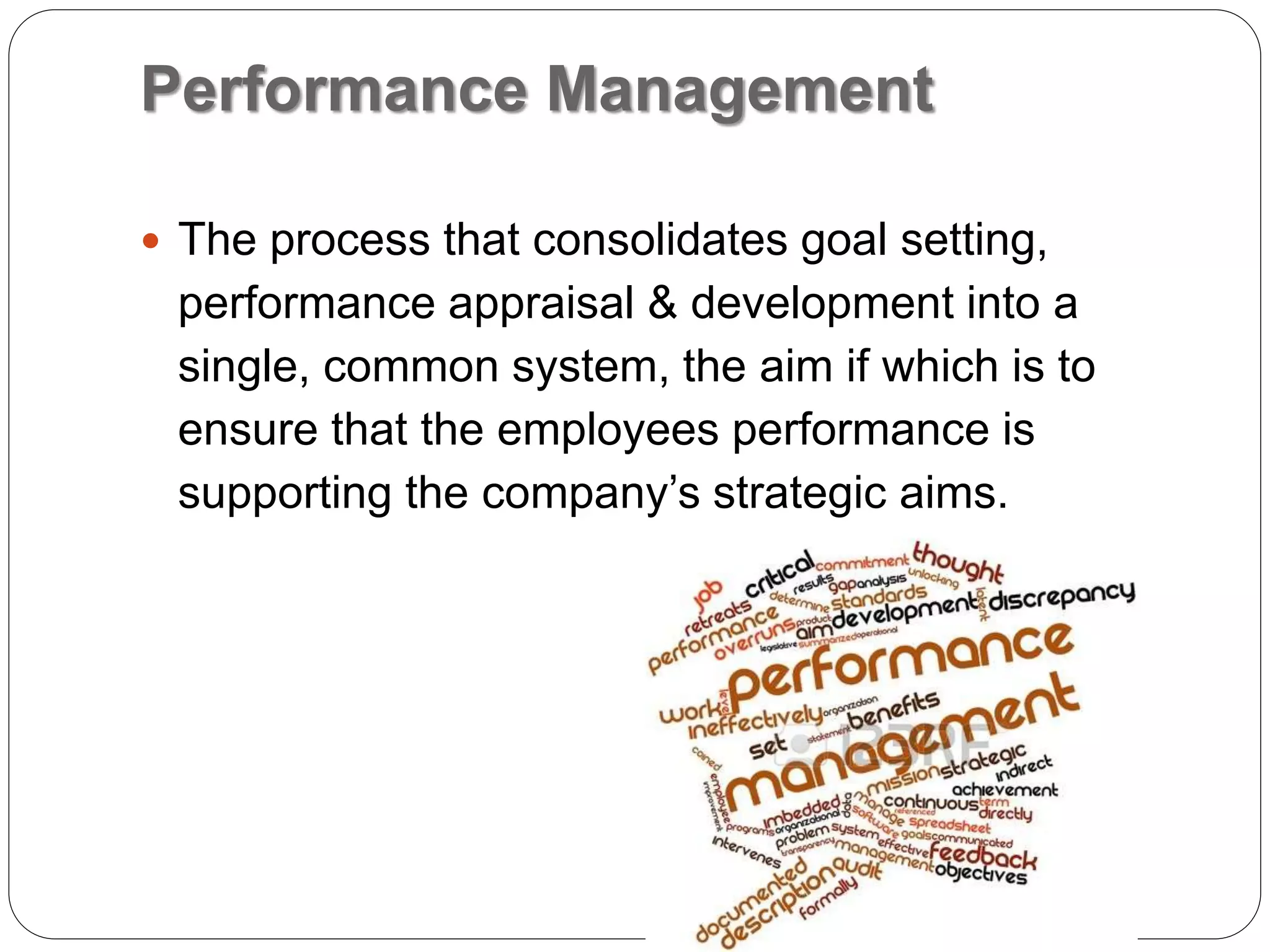 Performance Management
 The process that consolidates goal setting,
performance appraisal & development into a
single, common system, the aim if which is to
ensure that the employees performance is
supporting the company’s strategic aims.
 