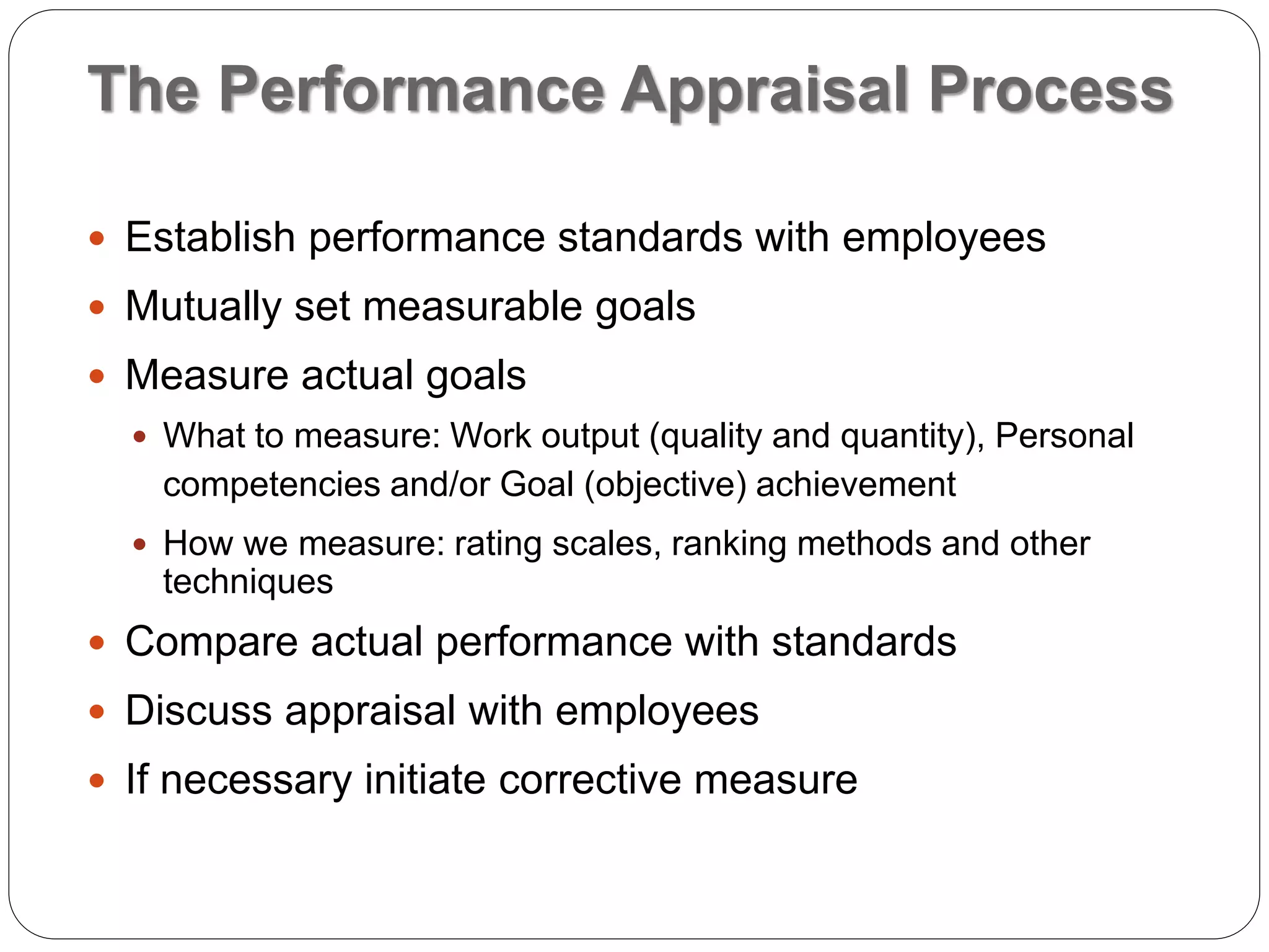 The Performance Appraisal Process
 Establish performance standards with employees
 Mutually set measurable goals
 Measure actual goals
 What to measure: Work output (quality and quantity), Personal
competencies and/or Goal (objective) achievement
 How we measure: rating scales, ranking methods and other
techniques
 Compare actual performance with standards
 Discuss appraisal with employees
 If necessary initiate corrective measure
 