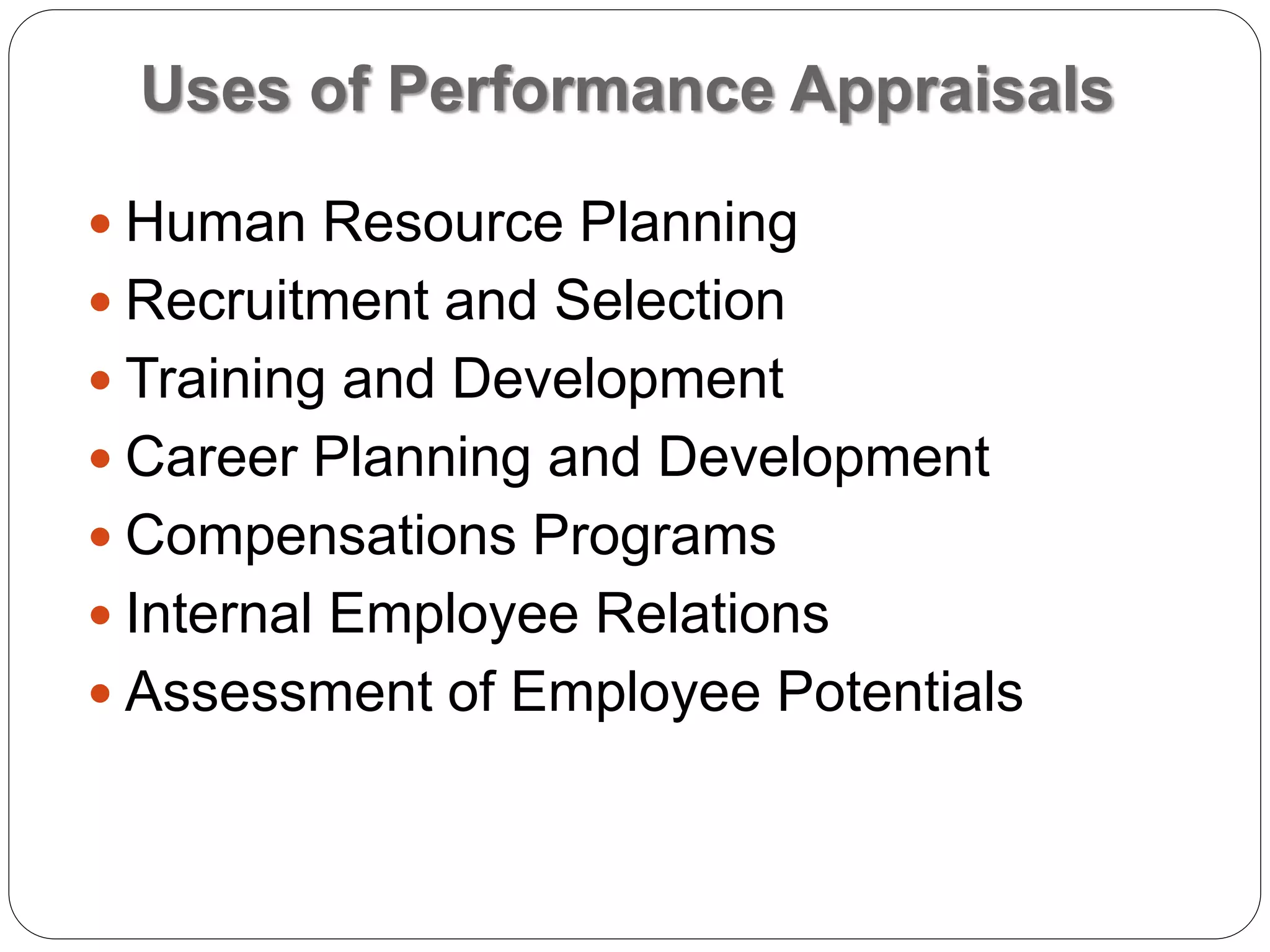 Uses of Performance Appraisals
 Human Resource Planning
 Recruitment and Selection
 Training and Development
 Career Planning and Development
 Compensations Programs
 Internal Employee Relations
 Assessment of Employee Potentials
 