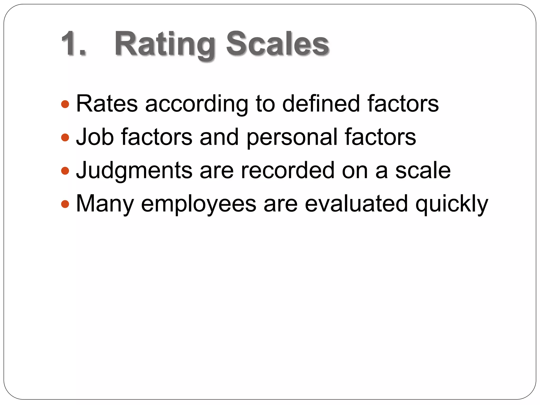 1. Rating Scales
 Rates according to defined factors
 Job factors and personal factors
 Judgments are recorded on a scale
 Many employees are evaluated quickly
 