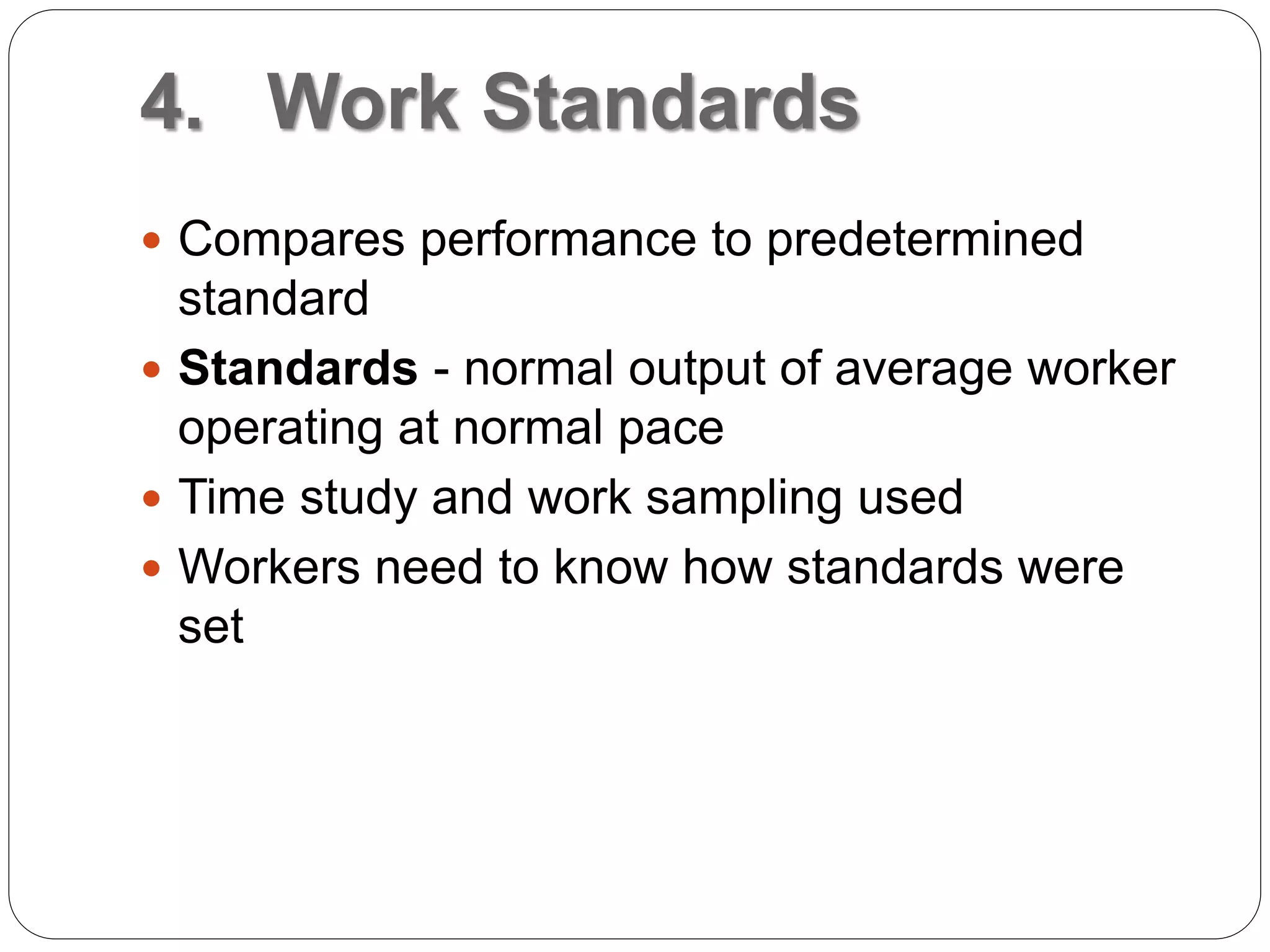 4. Work Standards
 Compares performance to predetermined
standard
 Standards - normal output of average worker
operating at normal pace
 Time study and work sampling used
 Workers need to know how standards were
set
 