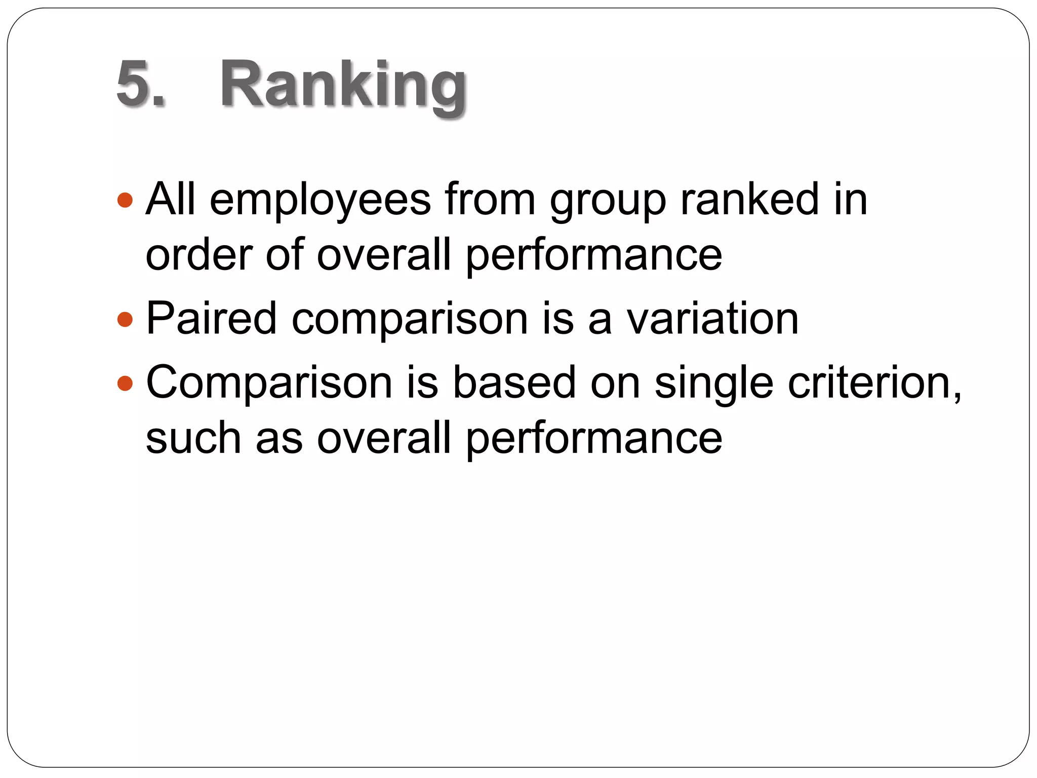 5. Ranking
 All employees from group ranked in
order of overall performance
 Paired comparison is a variation
 Comparison is based on single criterion,
such as overall performance
 