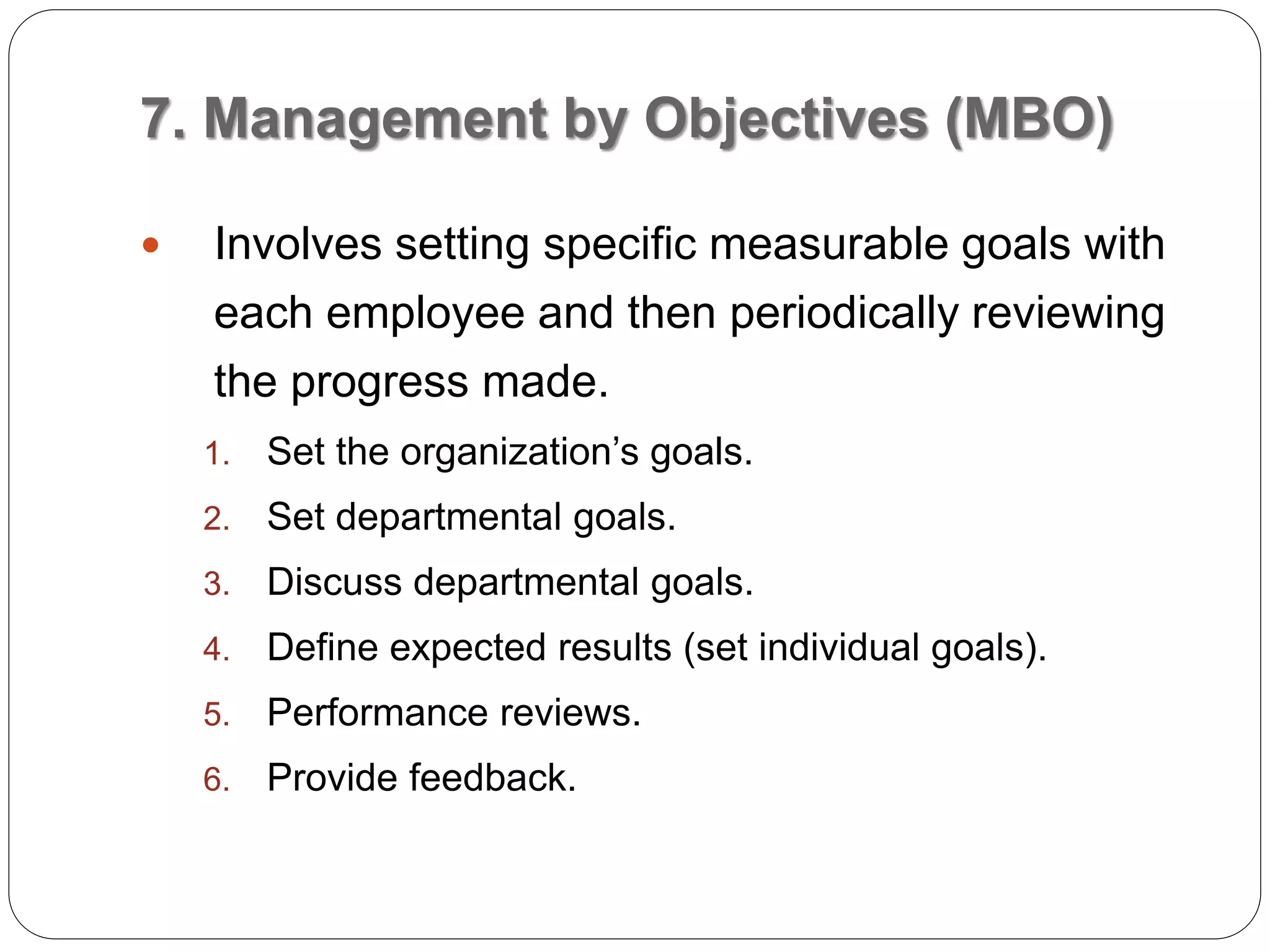 7. Management by Objectives (MBO)
 Involves setting specific measurable goals with
each employee and then periodically reviewing
the progress made.
1. Set the organization’s goals.
2. Set departmental goals.
3. Discuss departmental goals.
4. Define expected results (set individual goals).
5. Performance reviews.
6. Provide feedback.
 