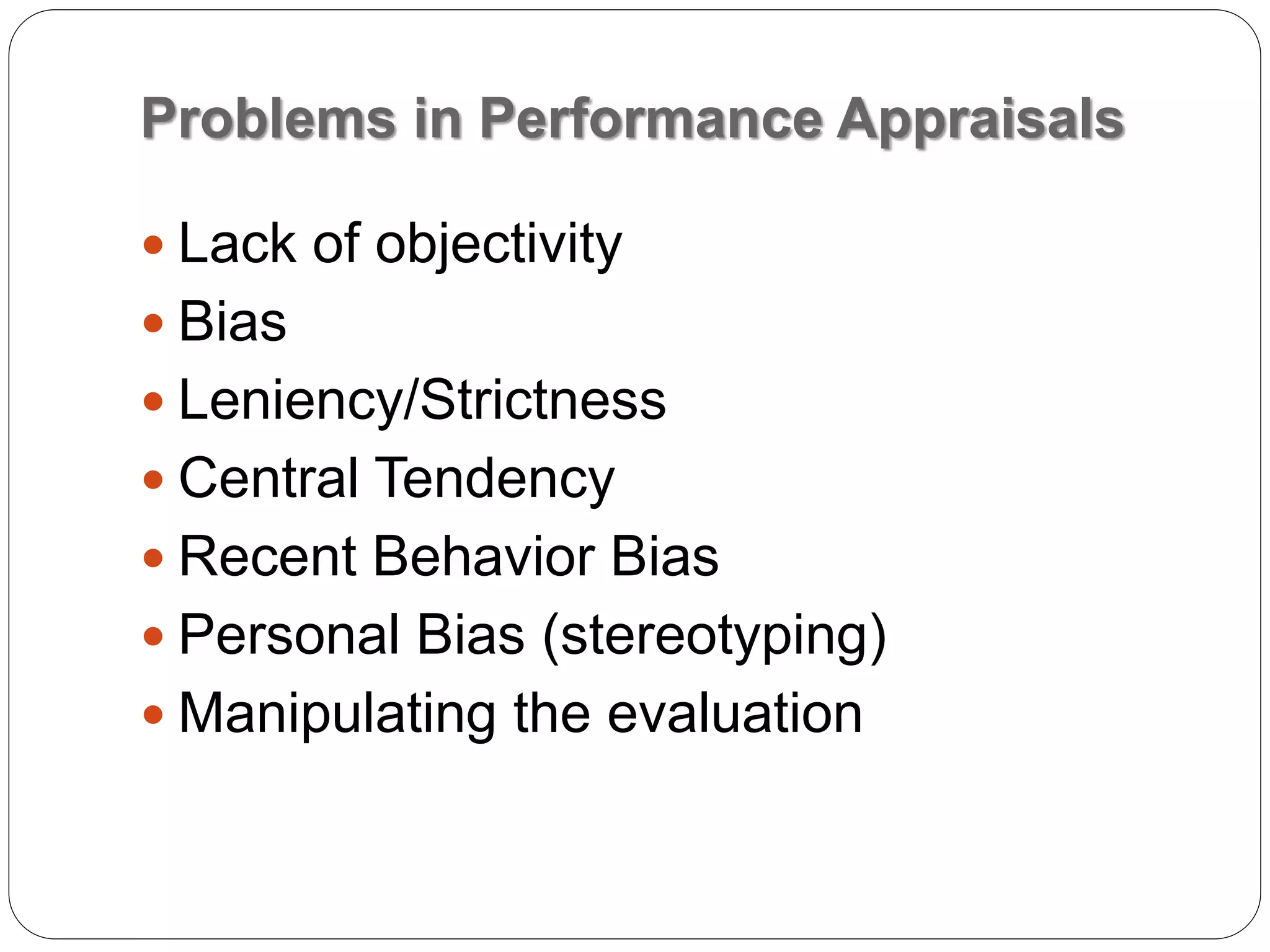 Problems in Performance Appraisals
 Lack of objectivity
 Bias
 Leniency/Strictness
 Central Tendency
 Recent Behavior Bias
 Personal Bias (stereotyping)
 Manipulating the evaluation
 