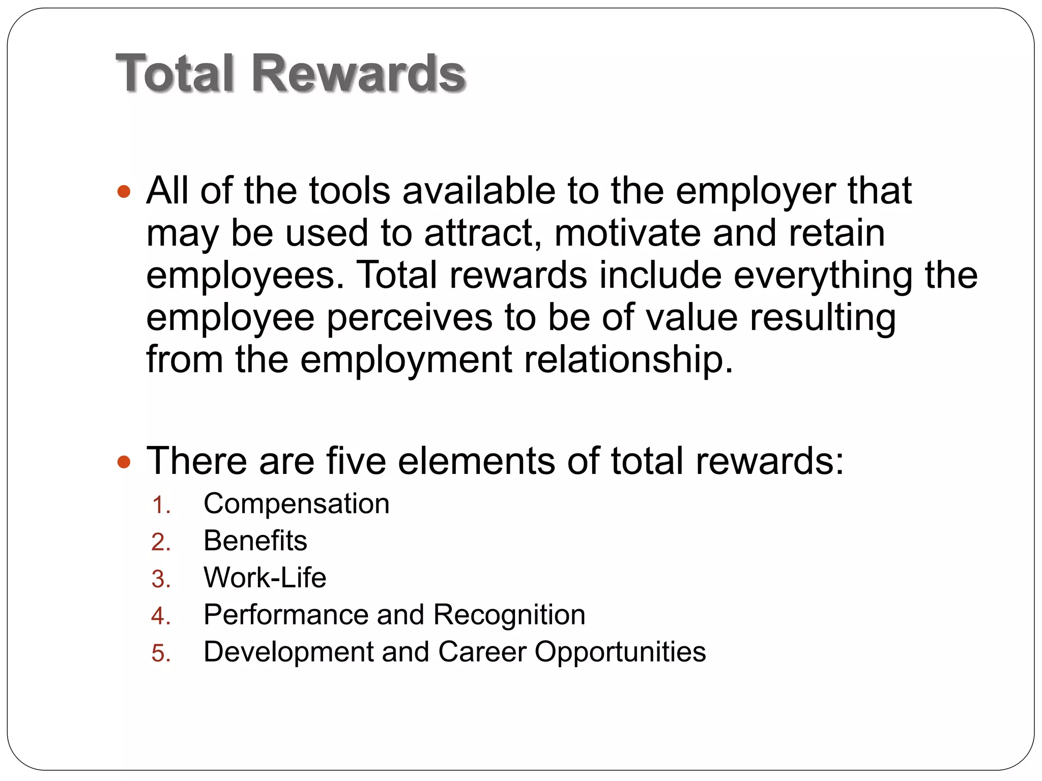 Total Rewards
 All of the tools available to the employer that
may be used to attract, motivate and retain
employees. Total rewards include everything the
employee perceives to be of value resulting
from the employment relationship.
 There are five elements of total rewards:
1. Compensation
2. Benefits
3. Work-Life
4. Performance and Recognition
5. Development and Career Opportunities
 